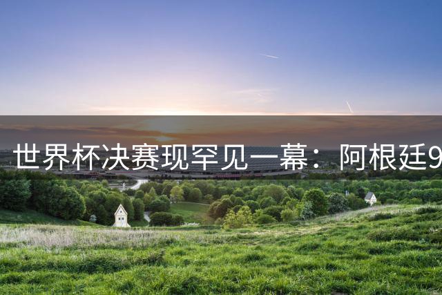 世界杯决赛现罕见一幕：阿根廷90分钟零射门 梅西加时方破荒