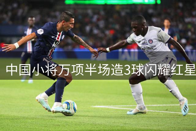 中国小将万项半场造3球闪耀红星青训赛 任意球助攻+抢断破门惊艳全场
