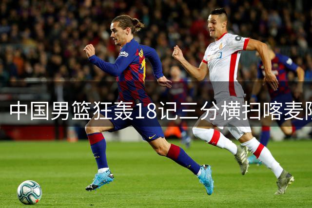 中国男篮狂轰18记三分横扫喀麦隆 廖三宁18分领衔七人得分上双