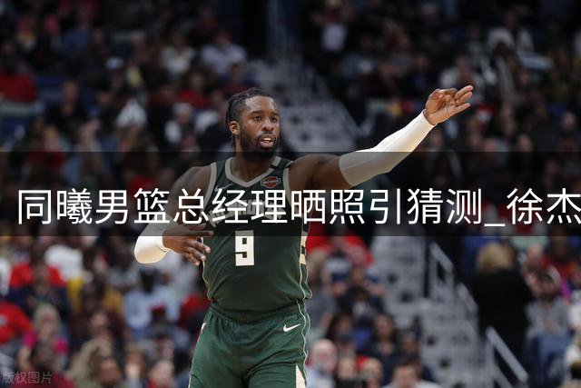 同曦男篮总经理晒照引猜测 徐杰转会疑云背后暗藏广东重建信号