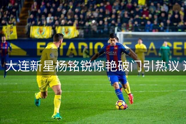 大连新星杨铭锐惊艳破门引热议 辽宁德比外援禁赛埋隐患
