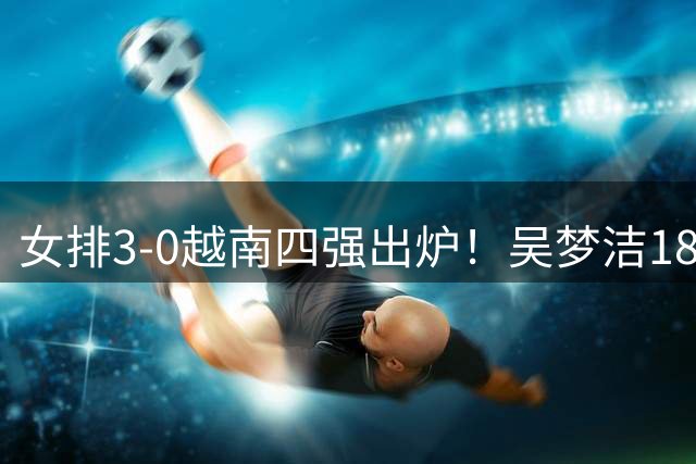 女排3-0越南四强出炉！吴梦洁18分主动总结问题 庄宇珊：冲击伊朗