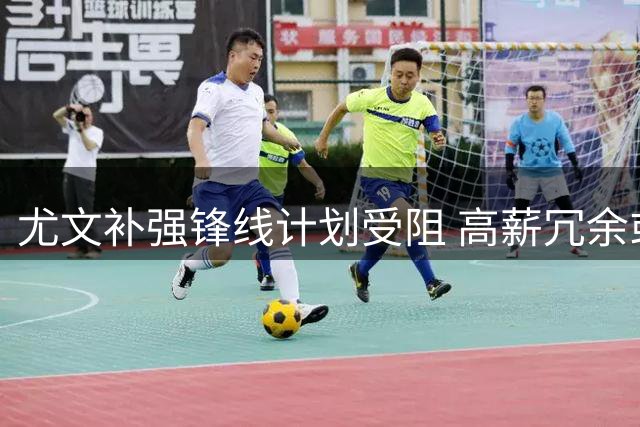 尤文补强锋线计划受阻 高薪冗余或成转会最大障碍