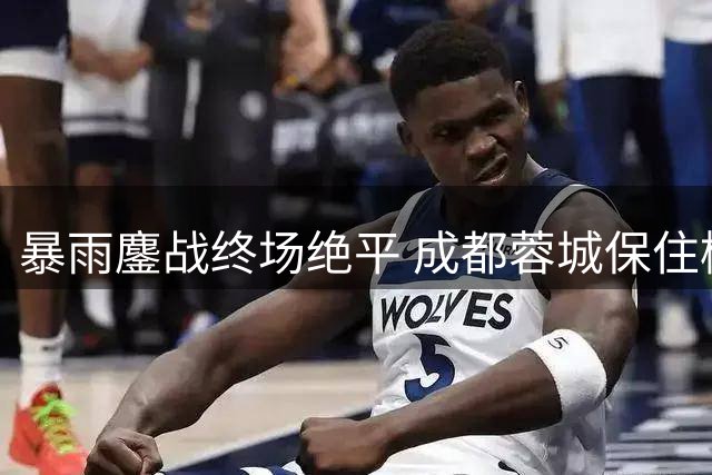 暴雨鏖战终场绝平 成都蓉城保住榜首优势
