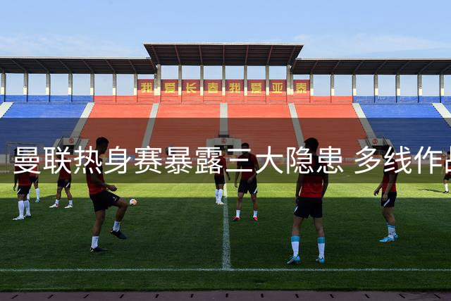 曼联热身赛暴露三大隐患 多线作战伤病考验成关键