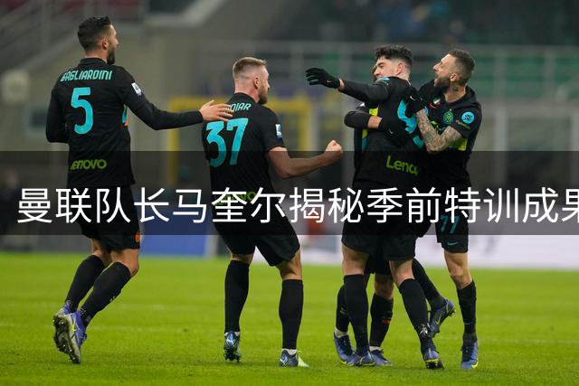 曼联队长马奎尔揭秘季前特训成果 剑指英超冠军宝座