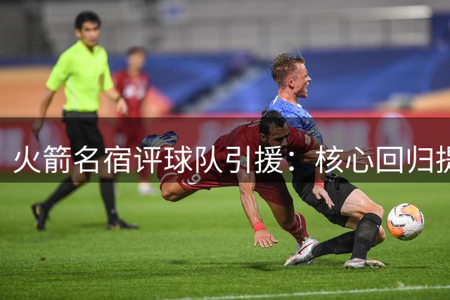 火箭名宿评球队引援：核心回归提升战力 年轻球员成长更关键
