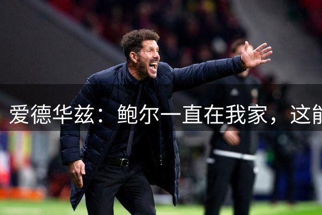爱德华兹：鲍尔一直在我家，这能帮我们冲冠