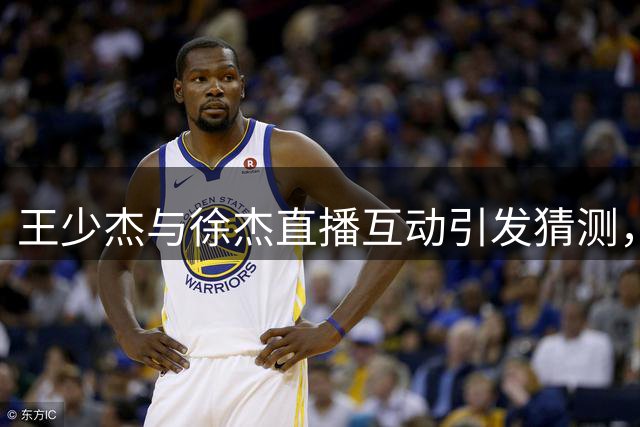王少杰与徐杰直播互动引发猜测，广东男篮引援悬念升级