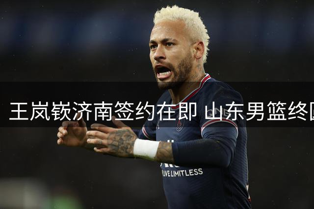 王岚嵚济南签约在即 山东男篮终圆引援梦