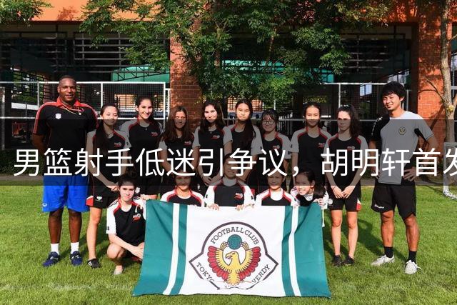 男篮射手低迷引争议，胡明轩首发呼声高