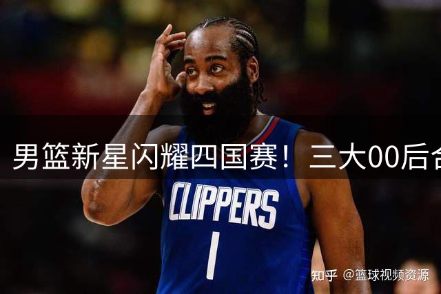 男篮新星闪耀四国赛！三大00后合砍44分力克欧洲劲旅