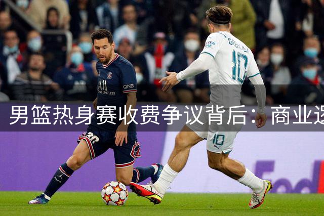 男篮热身赛收费争议背后：商业逻辑与球迷权益的拉锯战
