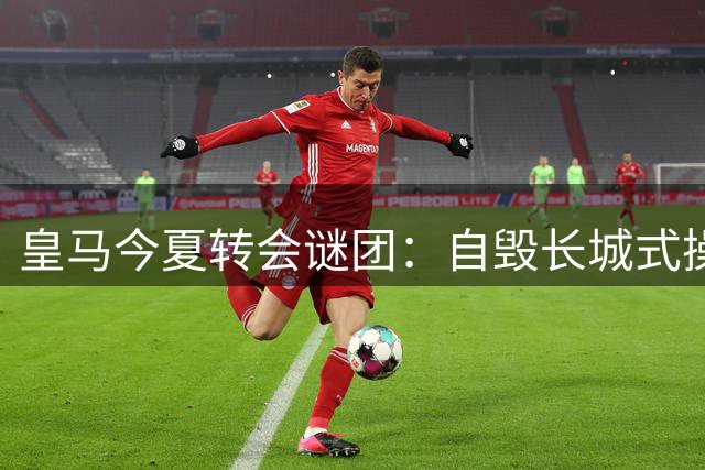 皇马今夏转会谜团：自毁长城式操作让穆里尼奥措手不及