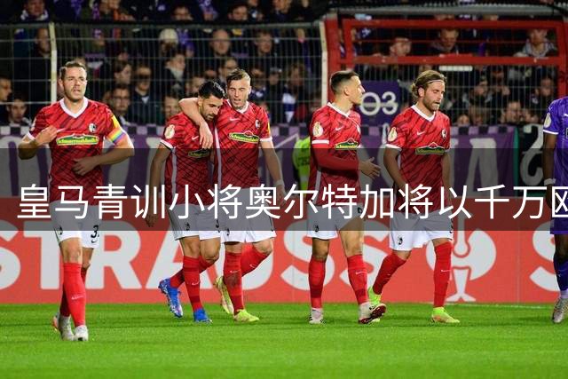 皇马青训小将奥尔特加将以千万欧元转会斯特拉斯堡