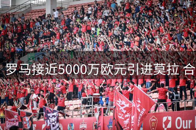 罗马接近5000万欧元引进莫拉 合同设置1.2亿违约金条款