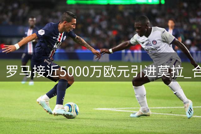 罗马接近5000万欧元引进莫拉 合同设置1.2亿违约金条款