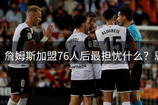 詹姆斯加盟76人后最担忧什么？恩比德伤病史成球队最大隐患