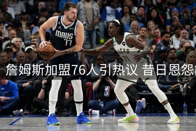 詹姆斯加盟76人引热议 昔日恩怨能否化作夺冠动力？