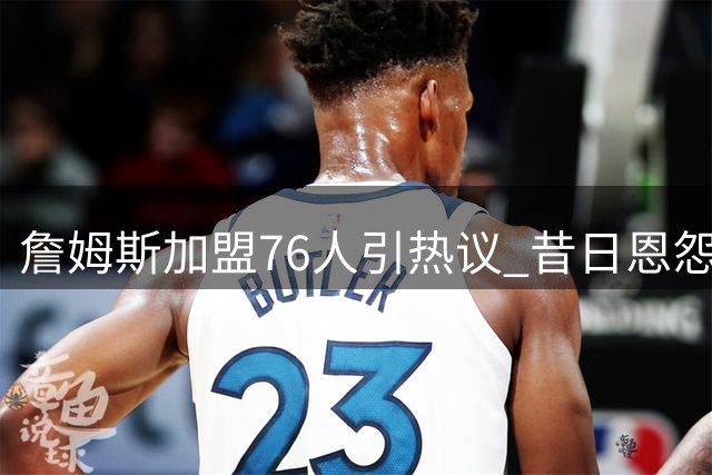 詹姆斯加盟76人引热议 昔日恩怨能否化作夺冠动力？