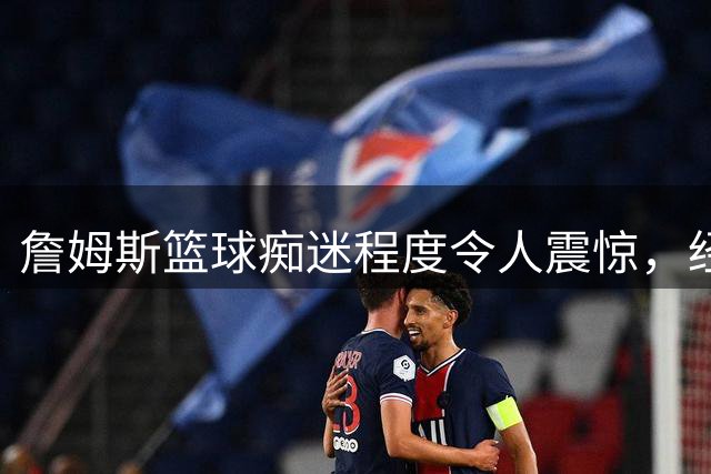 詹姆斯篮球痴迷程度令人震惊，经纪人调侃：无球可打恐成木乃伊