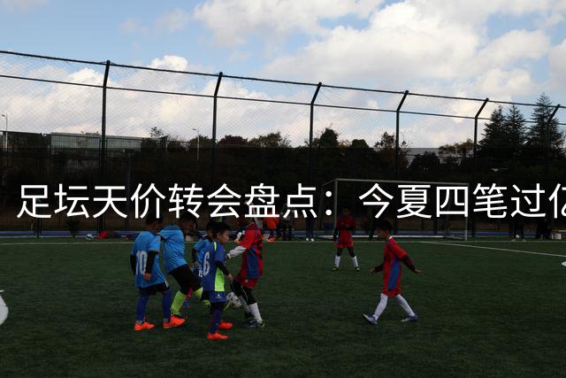 足坛天价转会盘点：今夏四笔过亿交易揭秘